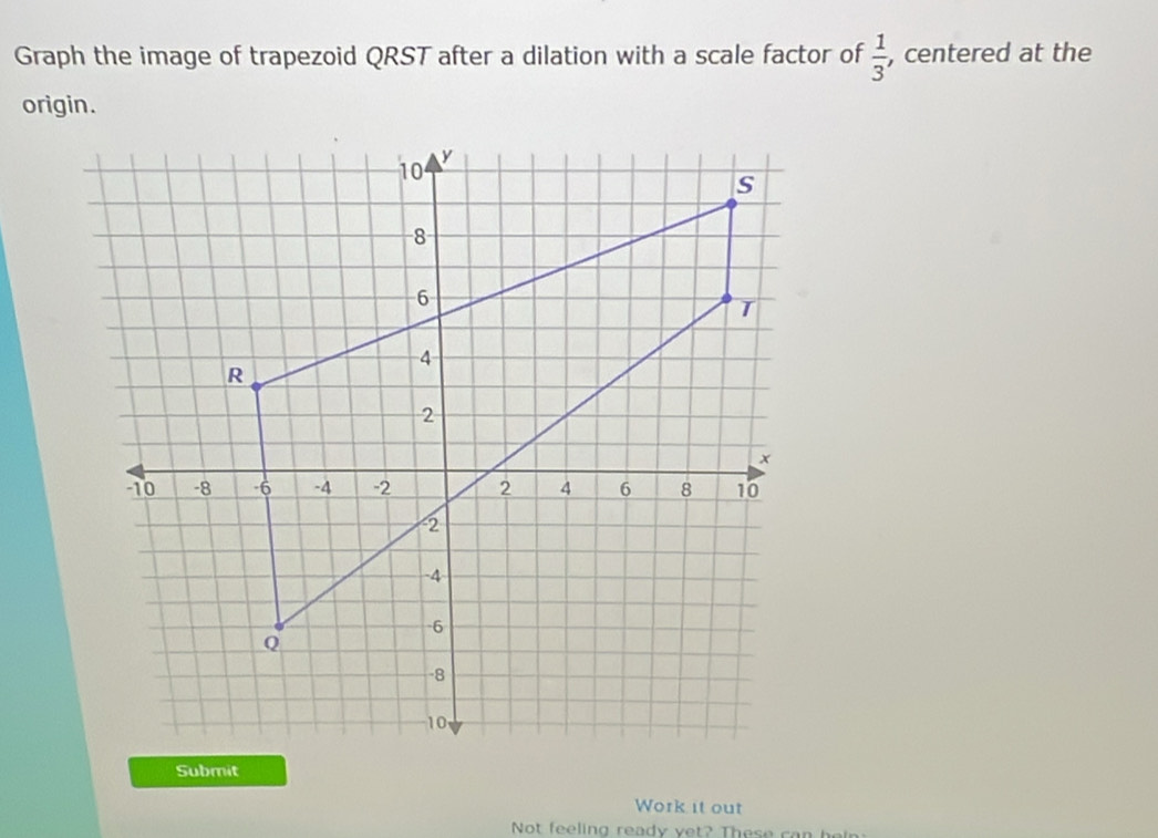 Graph the image of trapezoid QRST after a dilation with a scale factor of  1/3  , centered at the 
origin. 
Work it out 
Not feeling ready v et? Th e s e ca h