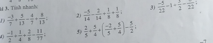 ài 3. Tính nhanh: 
1)  (-3)/7 + 5/13 - 4/7 + 8/13 ; 
2)  (-5)/14 - 2/14 + 1/8 + 1/8 ; 
3)  (-5)/22 -1+ 3/2 -frac 22; 
4)  (-1)/2 + 1/4 + 2/8 - 11/77 ; 
5)  2/5 + 5/4 +( (-2)/5 + 5/4 )- 5/2 ;