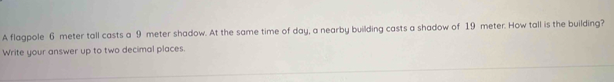 A flagpole 6 meter tall casts a 9 meter shadow. At the same time of day, a nearby building casts a shadow of 19 meter. How tall is the building? 
Write your answer up to two decimal places.