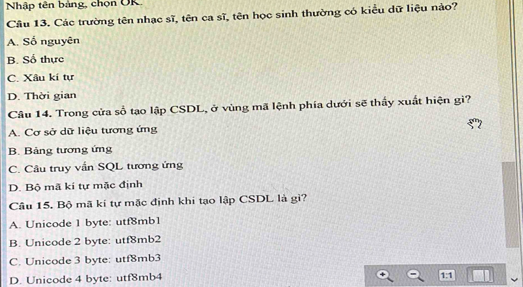 Nhập tên bảng, chọn OK.
Câu 13. Các trường tên nhạc sĩ, tên ca sĩ, tên học sinh thường có kiều dữ liệu nào?
A. Số nguyên
B. Số thực
C. Xâu kí tự
D. Thời gian
Câu 14. Trong cửa sổ tạo lập CSDL, ở vùng mã lệnh phía dưới sẽ thấy xuất hiện gì?
A. Cơ sở dữ liệu tương ứng
B. Bảng tương ứng
C. Câu truy vấn SQL tương ứng
D. Bộ mã kí tự mặc định
Câu 15. Bộ mã kí tự mặc định khi tạo lập CSDL là gì?
A. Unicode 1 byte: utf8mb1
B. Unicode 2 byte: utf8mb2
C. Unicode 3 byte: utf8mb3
D. Unicode 4 byte: utf8mb4
1:1