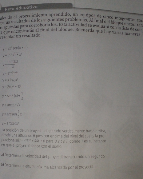 Reto educativo 
quiendo el procedimiento aprendido, en equipos de cinco integrantes con 
rte tus resultados de los siguientes problemas. Al final del bloque encontrara 
respuestas para corroborarlos. Esta actividad se evaluará con la lista de cote 
1 que encontrarás al final del bloque. Recuerda que hay varias maneras à 
resentar un resultado.
y=3x^2sen (x+π )
y=ln sqrt[4](1+)x^3
y= tan (2x)/x 
y=e^(cos (2x+1))
y=xlog x^3
y=2x(x^2+1)^3
y=sec^2(x)+ 1/2 
y= arctan^-sqrt(sqrt x)x
y=arcsen 1/2 x
y=arcsec x^3
La posición de un proyectil disparado verticalmente hacia arriba, 
desde una altura de 6 pies por encima del nivel del suelo, la pro- 
porciona s(t)=-16t^2+44t+6 para 0≤ t≤ T , donde T es el instante 
en que el proyectil choca con el suelo. 
a) Determina la velocidad del proyectil transcurrido un segundo. 
b) Determina la altura máxima alcanzada por el proyectil.