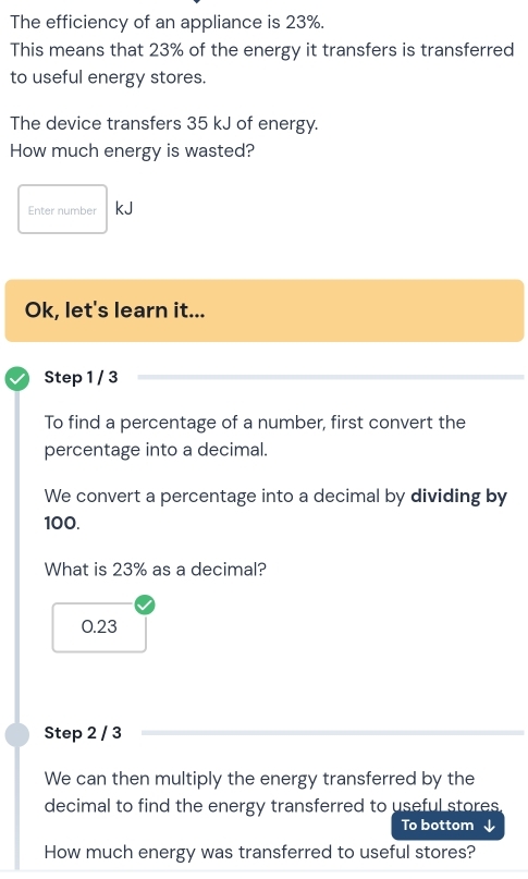 The efficiency of an appliance is 23%.
This means that 23% of the energy it transfers is transferred
to useful energy stores.
The device transfers 35 kJ of energy.
How much energy is wasted?
Enter number kJ
Ok, let's learn it...
Step 1 / 3
To find a percentage of a number, first convert the
percentage into a decimal.
We convert a percentage into a decimal by dividing by
100.
What is 23% as a decimal?
0.23
Step 2 / 3
We can then multiply the energy transferred by the
decimal to find the energy transferred to useful stores.
To bottom
How much energy was transferred to useful stores?