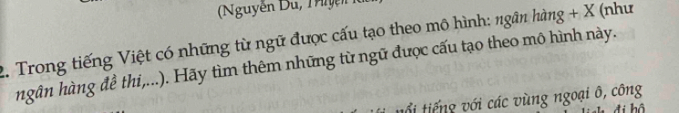 guyễn u 
2. Trong tiếng Việt có những từ ngữ được cấu tạo theo mô hình: ngân hàng + X (như 
hgân hàng đề thi,...). Hãy tìm thêm những từ ngữ được cấu tạo theo mô hình này. 
tổi tiếng với các vùng ngoại ô, công