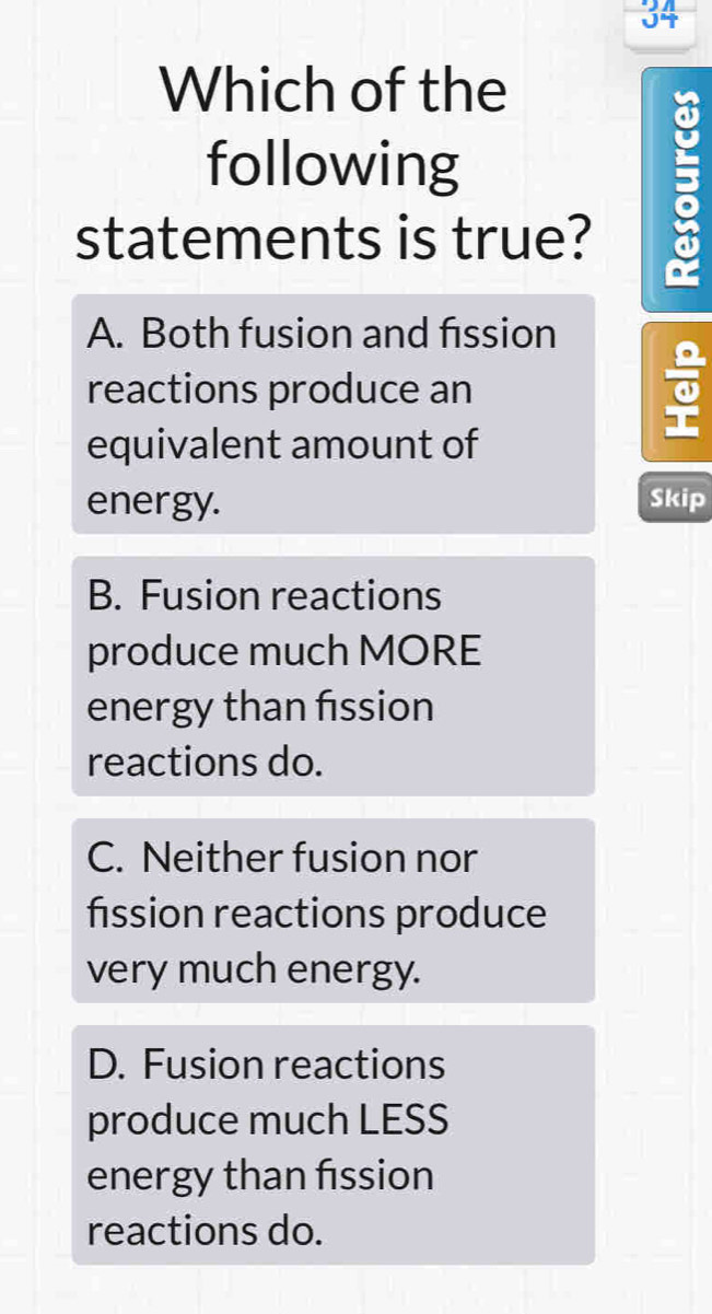 Which of the
following
statements is true?
:
A. Both fusion and fission
reactions produce an
equivalent amount of
energy. Skip
B. Fusion reactions
produce much MORE
energy than fission
reactions do.
C. Neither fusion nor
fission reactions produce
very much energy.
D. Fusion reactions
produce much LESS
energy than fission
reactions do.