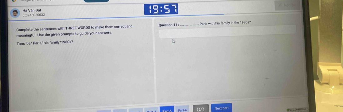 Hà Văn Đạt □ :5 Nộp bǎi 
dtc245050032 
Complete the sentences with THREE WORDS to make them correct and Question 11 : _Paris with his family in the 1980s? 
meaningful. Use the given prompts to guide your answers. 
Tom/ be/ Paris/ his family/1980s? 
Part-5 Part-6 0/1 Next part 
V3.2.06 (UTC+07)