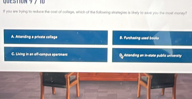 QUESTIOR 9 7 1
If you are trying to reduce the cost of college, which of the following strategies is likely to save you the most money t
A. Attending a private college B, Purchasing used books
C. Living in an off-campus apartmant R Attending an in-state public university