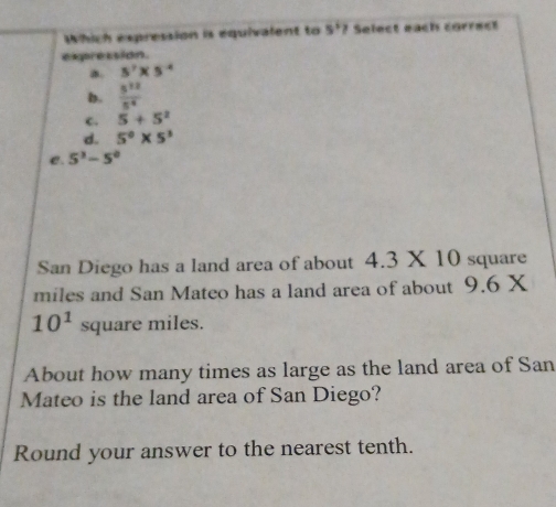 Which expression is equivalent to 5° ? Select each correct
exppression.
a. 5^7* 5^(-4)
b.  5^(12)/5^4 
c. 5+5^2
d. 5^0* 5^3
C. 5^3-5^0
San Diego has a land area of about 4.3* 10 square
miles and San Mateo has a land area of about 9.6X
10^1 aua re miles.
About how many times as large as the land area of San
Mateo is the land area of San Diego?
Round your answer to the nearest tenth.