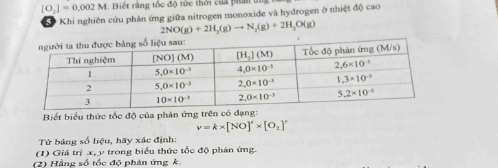 [O_2]=0.002M Biết rằng tốc độ tức thời của phân tị
Khi nghiên cứu phản ứng giữa nitrogen monoxide và hydrogen ở nhiệt độ cao
2NO(g)+2H_2(g)to N_2(g)+2H_2O(g)
Biết biểu thức tốc độ của phản ứng trên có dạng:
v=k* [NO]^x* [O_2]^y
Từ bảng số liệu, hãy xác định:
(1) Giá trị x, y trong biểu thức tốc độ phản ứng.
(2) Hằng số tốc độ phản ứng k.