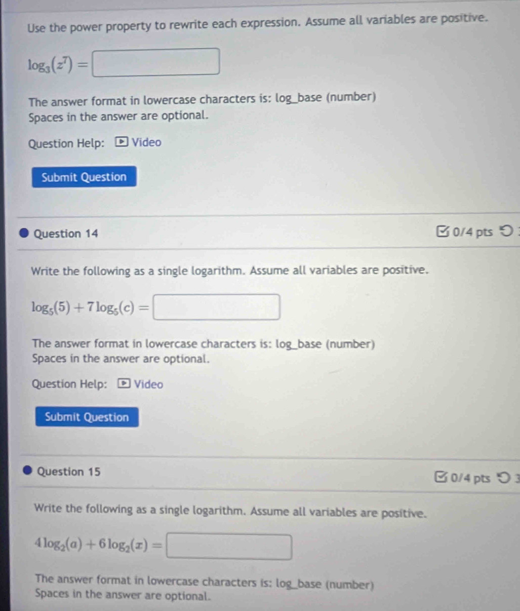 Use the power property to rewrite each expression. Assume all variables are positive.
log _3(z^7)=□
The answer format in lowercase characters is: log_base (number) 
Spaces in the answer are optional. 
Question Help: Video 
Submit Question 
Question 14 B0/4 pts 
Write the following as a single logarithm. Assume all variables are positive.
log _5(5)+7log _5(c)=□
The answer format in lowercase characters is: log _  base (number) 
Spaces in the answer are optional. 
Question Help: * Video 
Submit Question 
Question 15 □ 0/4 pts 3 
Write the following as a single logarithm. Assume all variables are positive.
4log _2(a)+6log _2(x)=□
The answer format in lowercase characters is: log_base (number) 
Spaces in the answer are optional.