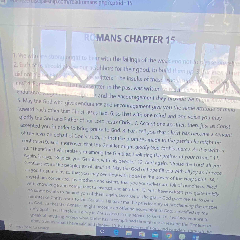 =15
ROMANS CHAPTER 15
1. We who are strong ought to bear with the failings of the weak and not to please ourselve
2. Each of us should please our neighbors for their good, to build them up. 3. For even Christ
did not please himself ht a it is written: “The insults of those who insult you have faller, on
me." 4. For even thing that was written in the past was written to teach us so that through the
endurance taught in the Scripturds and the encouragement they provide we might have hope.
5. May the God who gives endurance and encouragement give you the same attitude of mind
toward each other that Christ Jesus had, 6. so that with one mind and one voice you may
glorify the God and Father of our Lord Jesus Christ. 7. Accept one another, then, just as Christ
accepted you, in order to bring praise to God. 8. For I tell you that Christ has become a servant
of the Jews on behalf of God's truth, so that the promises made to the patriarchs might be
confirmed 9. and, moreover, that the Gentiles might glorify God for his mercy. As it is written:
10. “Therefore I will praise you among the Gentiles; I will sing the praises of your name.” 11.
Again, it says, “Rejoice, you Gentiles, with his people.” 12. And again, “Praise the Lord, all you
Gentiles; let all the peoples extol him." 13. May the God of hope fill you with all joy and peace
as you trust in him, so that you may overflow with hope by the power of the Holy Spirit. 14. I
myself am convinced, my brothers and sisters, that you yourselves are full of goodness, filled
with knowledge and competent to instruct one another. 15. Yet I have written you quite boldly
on some points to remind you of them again, because of the grace God gave me 16. to be a
minister of Christ Jesus to the Gentiles. He gave me the priestly duty of proclaiming the gospel
of God, so that the Gentiles might become an offering acceptable to God, sanctified by the
Holy Spirit. 17. Therefore I glory in Christ Jesus in my service to God. 18. I will not venture to
speak of anything except what Christ has accomplished through me in leading the Gentiles to
obey God by what I have said and done-- 19. by the power of signs and wonders, through the
Type here to search