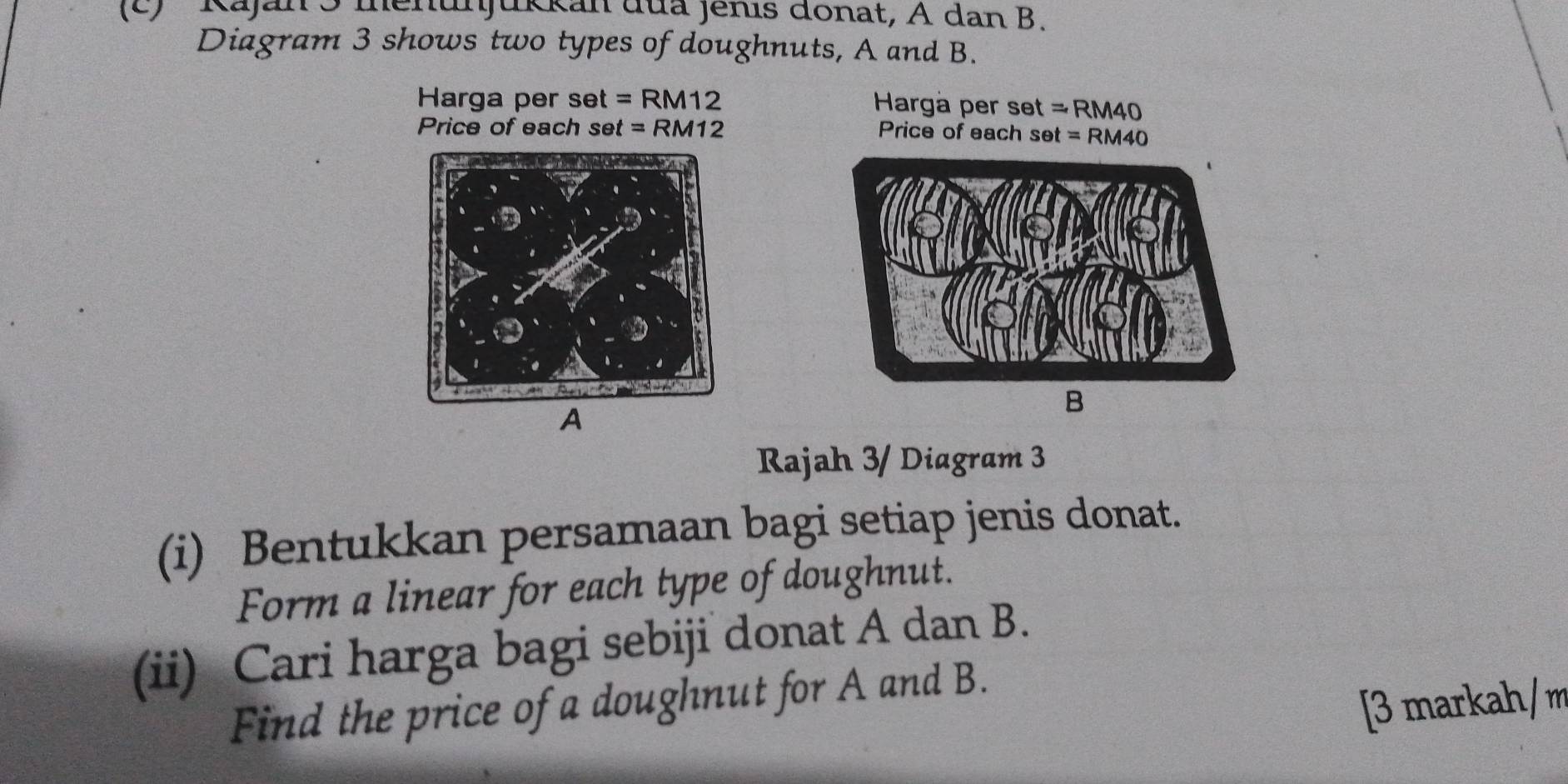 Kajan5 menunjukkan đua Jenis donat, A dan B. 
Diagram 3 shows two types of doughnuts, A and B. 
Harga per set =RM12 Hargá per s set=RM40
Price of each se t=RM12 Price of each set=RM40
A 
B 
Rajah 3/ Diagram 3 
(i) Bentukkan persamaan bagi setiap jenis donat. 
Form a linear for each type of doughnut. 
(ii) Cari harga bagi sebiji donat A dan B. 
Find the price of a doughnut for A and B. 
[3 markah/m