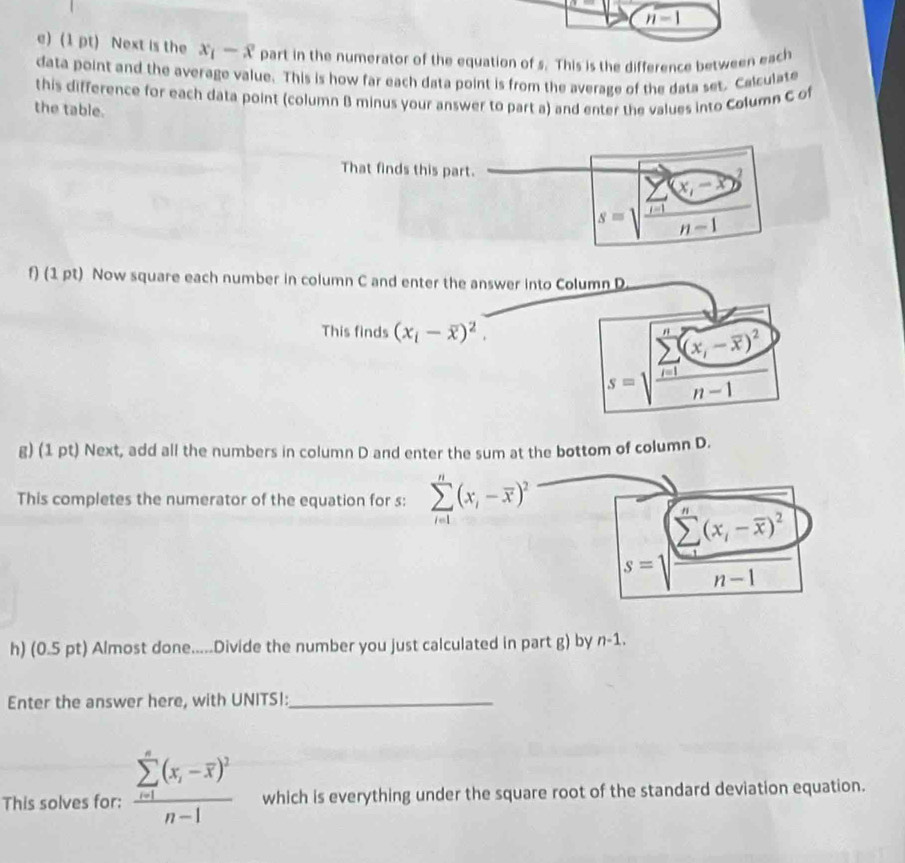 n-1
e) (1 pt) Next is the x_1-x part in the numerator of the equation of s. This is the difference between each 
data point and the average value. This is how far each data point is from the average of the data set. Calculate 
this difference for each data point (column B minus your answer to part a) and enter the values into Column C of 
the table. 
That finds this part. 
_  (x,-x)^2
s=1 i=1
n-1
f) (1 pt) Now square each number in column C and enter the answer into Column D 
This finds (x_i-overline x)^2.
(x,-overline x)^2
s=sqrt (frac sumlimits _i=1)^n(x_i-overline x)^2n-1
g) (1 pt) Next, add all the numbers in column D and enter the sum at the bottom of column D. 
This completes the numerator of the equation for s: sumlimits _(i=1)^n(x_i-overline x)^2
s=sqrt (frac sumlimits _i=1)^n(x_i-overline x)^2n-1
h) (0.5 pt) Almost done.....Divide the number you just calculated in part g) by n-1. 
Enter the answer here, with UNITS!:_ 
This solves for: frac (sumlimits _i=1)^n(x_i-overline x)^2n-1 which is everything under the square root of the standard deviation equation.