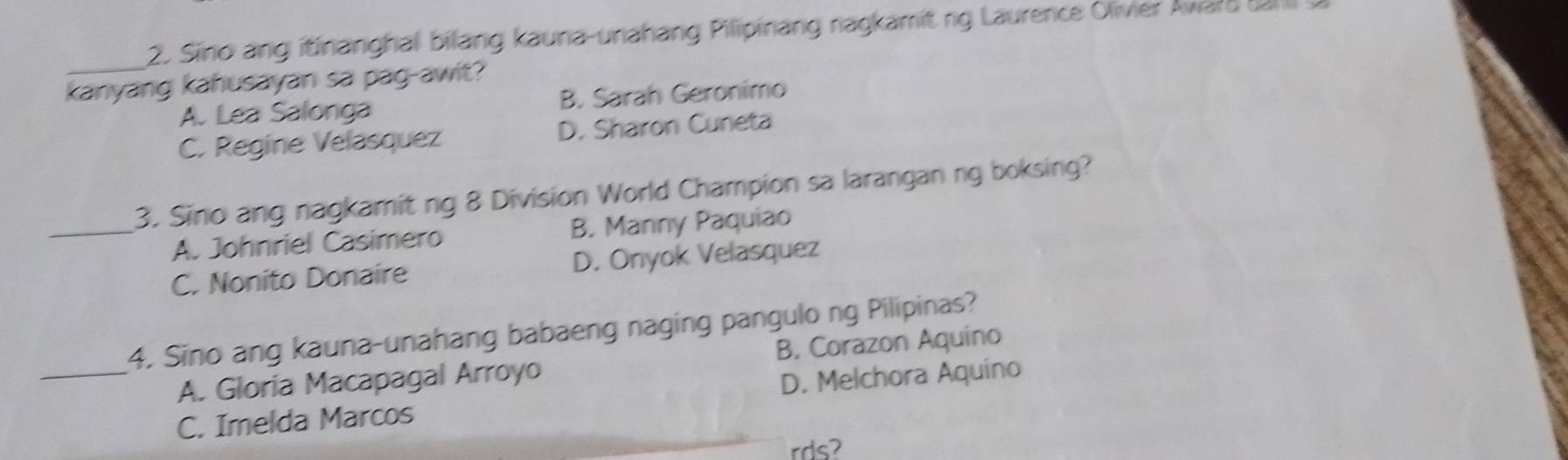 Sino ang itinanghal bilang kauna-unahang Pilipinang nagkamit ng Laurence Olivier Avard f 
_
kanyang kahusayan sa pag-awit?
A. Lea Salonga B. Sarah Geronimo
C. Regine Velasquez D. Sharon Cuneta
3. Sino ang nagkamit ng 8 Division World Champion sa larangan ng boksing?
_A. Johnriel Casimero B. Manny Paquiao
C. Nonito Donaire D. Onyok Velasquez
4. Sino ang kauna-unahang babaeng naging pangulo ng Pilipinas?
A. Gloria Macapagal Arroyo B. Corazon Aquino
_C. Imelda Marcos D. Melchora Aquino
rds?