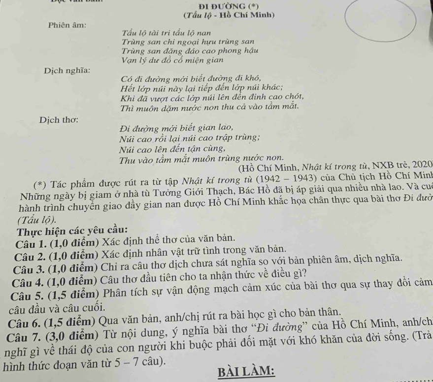 ĐI ĐƯỜNG (*)
(Tẩu lộ - Hồ Chí Minh)
Phiên âm:
Tầu lộ tài tri tầu lộ nan
Trùng san chi ngoại hựu trùng san
Trùng san đăng đáo cao phong hậu
Vạn lý dư đồ cổ miện gian
Dịch nghĩa:
Có đi đường mới biết đường đi khó,
Hết lớp núi này lại tiếp đến lớp núi khác;
Khi đã vượt các lớp núi lên đến đinh cao chót,
Thì muôn dặm nước non thu cả vào tầm mắt.
Dịch thơ:
Đi đường mới biết gian lao,
Núi cao rồi lại núi cao trập trùng;
Núi cao lên đến tận cùng,
Thu vào tầm mắt muôn trùng nước non.
(Hồ Chí Minh, Nhật kí trong tù, NXB trẻ, 2020
(*) Tác phẩm được rút ra từ tập Nhật kí trong tù (1942 - 1943) của Chủ tịch Hồ Chí Minh
Những ngày bị giam ở nhà tù Tưởng Giới Thạch, Bác Hồ đã bị áp giải qua nhiều nhà lao. Và cuó
thành trình chuyển giao đầy gian nan được Hồ Chí Minh khắc họa chân thực qua bài thơ Đi đười
(Tấu lộ).
Thực hiện các yêu cầu:
Câu 1. (1,0 điểm) Xác định thể thơ của văn bản.
Câu 2. (1,0 điểm) Xác định nhân vật trữ tình trong văn bản.
Câu 3. (1,0 điểm) Chỉ ra câu thơ dịch chưa sát nghĩa so với bản phiên âm, dịch nghĩa.
Câu 4. (1,0 điểm) Câu thơ đầu tiên cho ta nhận thức về điều gì?
Câu 5. (1,5 điểm) Phân tích sự vận động mạch cảm xúc của bài thơ qua sự thay đồi cảm
câu đầu và câu cuối.
Câu 6. (1,5 điểm) Qua văn bản, anh/chị rút ra bài học gì cho bản thân.
Câu 7. (3,0 điểm) Từ nội dung, ý nghĩa bài thơ “Đi đường” của Hồ Chí Minh, anh/ch
nghĩ gì về thái độ của con người khi buộc phải đổi mặt với khó khăn của đời sống. (Trả
hình thức đoạn văn từ 5 - 7 câu).
bài làm: