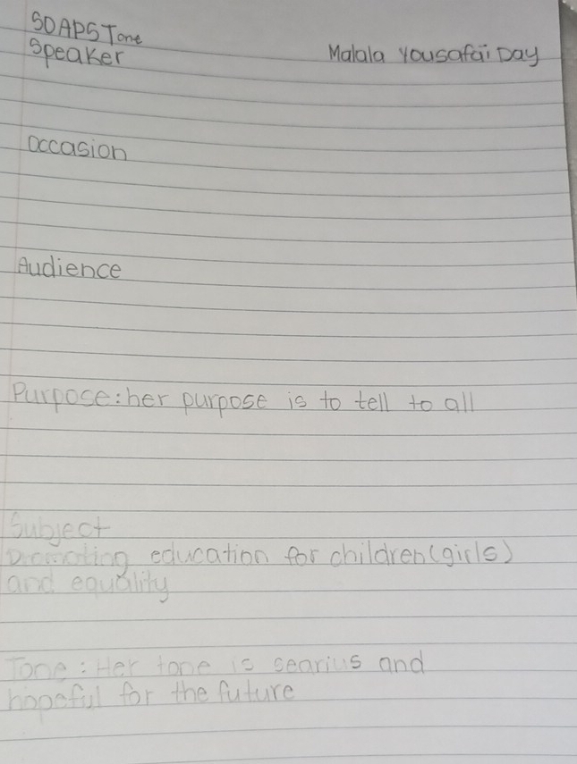SOApS Tone 
Speaker 
Malala yousafai Day 
occasion 
Audience 
Purpose: her purpose is to tell to all 
Subject 
Dicooting education for children (girls) 
and equality 
Tone : Her tone is searius and 
hopeful for the future