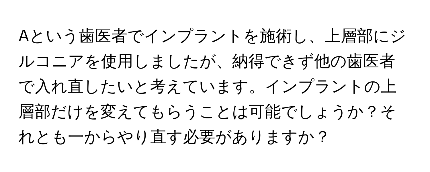 Aという歯医者でインプラントを施術し、上層部にジルコニアを使用しましたが、納得できず他の歯医者で入れ直したいと考えています。インプラントの上層部だけを変えてもらうことは可能でしょうか？それとも一からやり直す必要がありますか？