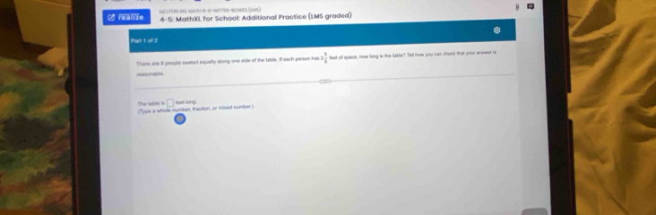 ∠ realize MJ FON SAS MATH 6-9- WiTTER-BOWeS (SMS) 
4-5: MathXL for School: Additional Practice (LMS graded) 
Part 1 of 2 
There are 8 people seated equally along one side of the lable. If each person has 2 5/6  feet of space, how long is the table? Tell how you can check that your answer is 
reasonable 
The tabile is (Typs a whole mumber, fraction, or mixed number. □ feet long.