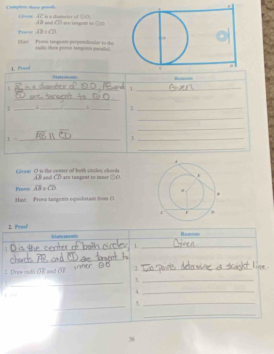 Complete these proofs. 
Glven: overline AC is a diameter of odot O
overline AB and overline CD are tangent to odot O. 
Proves overline ABparallel overline CD. 
Hint: Prove tangents perpendicular to the 
radii; then prove tangents parallel. 
1. Preof 
Statements Reasims 
1. 
_ 
_L 
_ 
2. _1_ :_ I_ 2._ 
_ 
_ 
3. ∴ _3._ 
_ 
Given: O is the center of both circles; chords
overline AB and overline CD are tangent to inner odot O. 
Prove: overline ABequiv overline CD. 
Hint: Prove tangents equidistant from O. 
2. Proof 
Statements Reasons 
1. 
_1 
_ 
_ 
2. Draw radii overline OE and overline OE
2._ 
_ 
3._ 
3._ 
4 
4._ 
_ 
5._ 
_ 
_ 
36