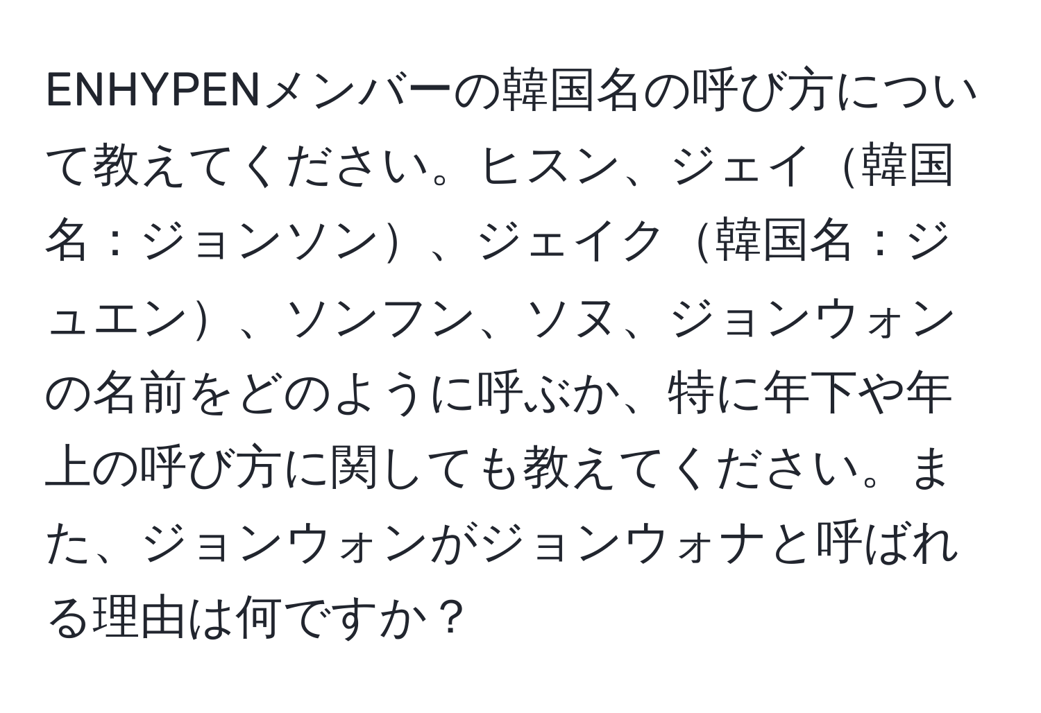 ENHYPENメンバーの韓国名の呼び方について教えてください。ヒスン、ジェイ韓国名：ジョンソン、ジェイク韓国名：ジュエン、ソンフン、ソヌ、ジョンウォンの名前をどのように呼ぶか、特に年下や年上の呼び方に関しても教えてください。また、ジョンウォンがジョンウォナと呼ばれる理由は何ですか？