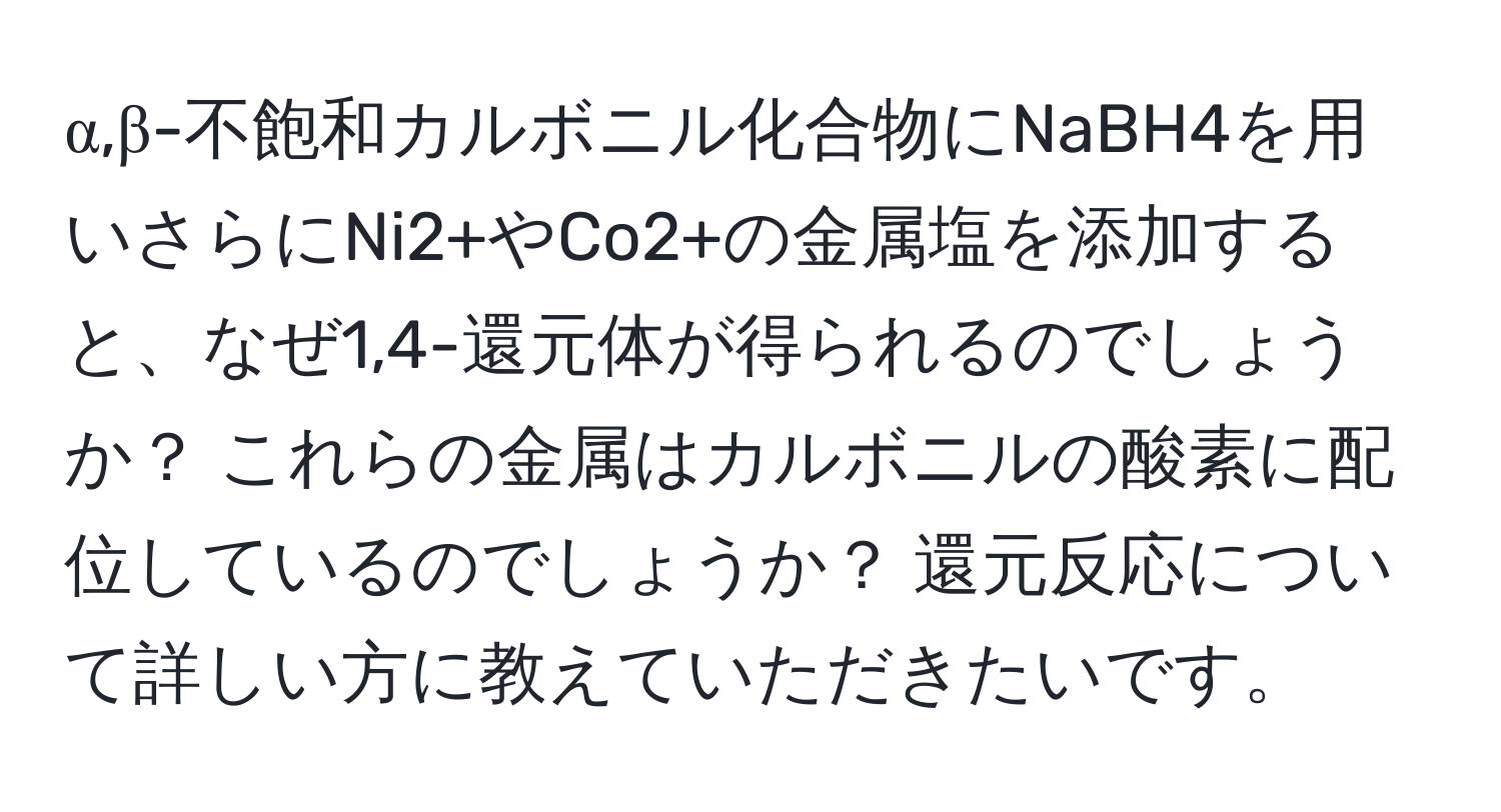 α,β-不飽和カルボニル化合物にNaBH4を用いさらにNi2+やCo2+の金属塩を添加すると、なぜ1,4-還元体が得られるのでしょうか？ これらの金属はカルボニルの酸素に配位しているのでしょうか？ 還元反応について詳しい方に教えていただきたいです。