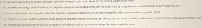 Or. Christenson is attempting to conduct an exact replication of a past study. Under these circumstances, what should he 8o?
Dr. Christenson would go to the lab where the original research was conducted and re-run the original study using identical materials and the same participants.
Dr. Christenson would read the published article about the original research and use the same materials and procedures with new participants.
Dr. Christenson would read the published article about the original research and create new procedures and materials that test the same hypothesis in a somewhat different way
Dr. Christenson would re-analyze the data collected in the original study to determine whether the results were the same.