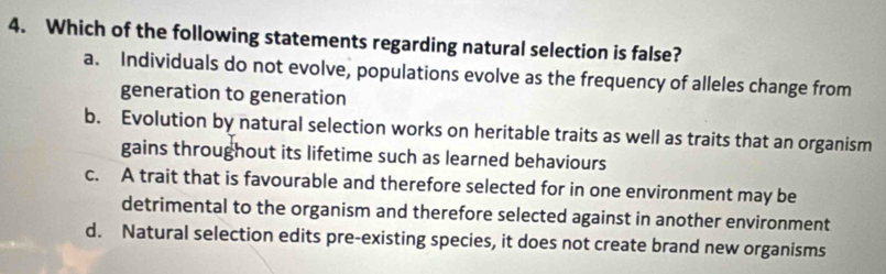 Which of the following statements regarding natural selection is false?
a. Individuals do not evolve, populations evolve as the frequency of alleles change from
generation to generation
b. Evolution by natural selection works on heritable traits as well as traits that an organism
gains throughout its lifetime such as learned behaviours
c. A trait that is favourable and therefore selected for in one environment may be
detrimental to the organism and therefore selected against in another environment
d. Natural selection edits pre-existing species, it does not create brand new organisms