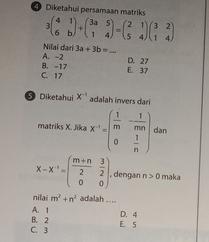 Diketahui persamaan matriks
3beginpmatrix 4&1 6&bendpmatrix +beginpmatrix 3a&5 1&4endpmatrix =beginpmatrix 2&1 5&4endpmatrix beginpmatrix 3&2 1&4endpmatrix
Nilai dari 3a+3b=... _
A. -2 D. 27
B. -17 E. 37
C. 17
5 Diketahui X^(-1) adalah invers dari
matriks X. Jika X^(-1)=beginpmatrix  1/m &- 1/mn  0& 1/n endpmatrix dan
x-x^(-1)=beginpmatrix  (m+n)/2 & 3/2  0&0endpmatrix. , dengan n>0 maka
nilai m^2+n^2 adalah ....
A. 1 D. 4
B. 2
E. 5
C. 3