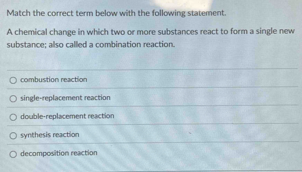 Match the correct term below with the following statement.
A chemical change in which two or more substances react to form a single new
substance; also called a combination reaction.
combustion reaction
single-replacement reaction
double-replacement reaction
synthesis reaction
decomposition reaction