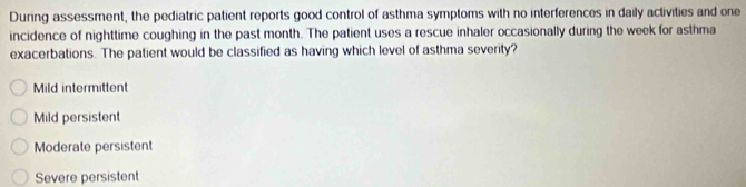 During assessment, the pediatric patient reports good control of asthma symptoms with no interferences in daily activities and one
incidence of nighttime coughing in the past month. The patient uses a rescue inhaler occasionally during the week for asthma
exacerbations. The patient would be classified as having which level of asthma severity?
Mild intermittent
Mild persistent
Moderate persistent
Severe persistent