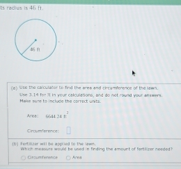 ts radius is 46 f 
(a) Use the calculator to find the ares and circumference of the lawn 
tise 3.14 for 3l in your calculations, and do not round your answers. 
Make sure to include the correct units. 
Area! 6644.24ft^2
Circumference 
is i F ert lizer will be apptied to the lawn . 
Ciroumference Area