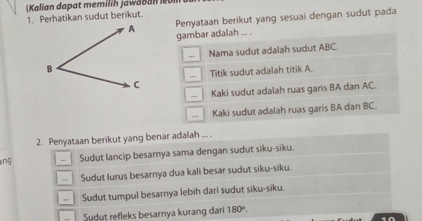 (Kalian dapat memilih jawaban lebin 
1. Perhatikan sudut berikut.
Penyataan berikut yang sesuai dengan sudut pada
gambar adalah ... .
.. Nama sudut adalah sudut ABC.
. Titik sudut adalah titik A.
,. Kaki sudut adalah ruas garis BA dan AC..., Kaki sudut adalah ruas garis BA dan BC.
2. Penyataan berikut yang benar adalah ... .
ang . Sudut lancip besarnya sama dengan sudut siku-siku.. Sudut lurus besarnya dua kali besar sudut siku-siku... Sudut tumpul besarnya lebih dari sudut siku-siku.
Sudut refleks besarnya kurang dari 180°.