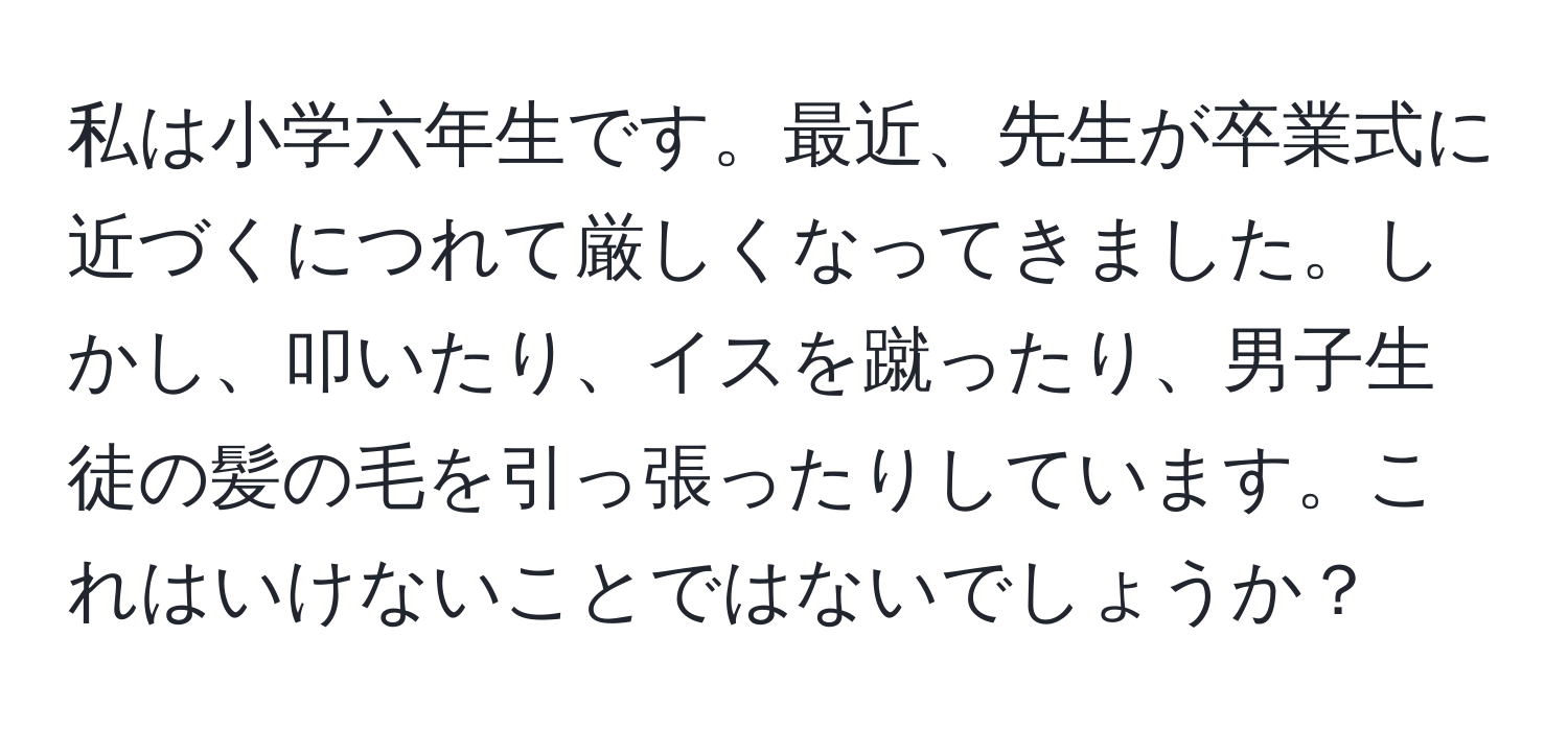 私は小学六年生です。最近、先生が卒業式に近づくにつれて厳しくなってきました。しかし、叩いたり、イスを蹴ったり、男子生徒の髪の毛を引っ張ったりしています。これはいけないことではないでしょうか？