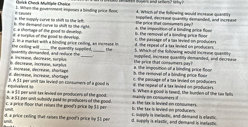 uivided between buyers and sellers? Why?
Quick Check Multiple Choice
1. When the government imposes a binding price floor, 4. Which of the following would increase quantity
it causes supplied, decrease quantity demanded, and increase
a. the supply curve to shift to the left. the price that consumers pay?
b. the demand curve to shift to the right. a. the imposition of a binding price floor
c. a shortage of the good to develop. b. the removal of a binding price floor
d. a surplus of the good to develop. c. the passage of a tax levied on producers
2. In a market with a binding price ceiling, an increase in d. the repeal of a tax levied on producers
the ceiling will_ the quantity supplied, the 5. Which of the following would increase quantity
quantity demanded, and reduce the _._ supplied, increase quantity demanded, and decrease
a. increase, decrease, surplus the price that consumers pay?
b. decrease, increase, surplus a. the imposition of a binding price floor
c. increase, decrease, shortage b. the removal of a binding price floor
d. decrease, increase, shortage c. the passage of a tax levied on producers
3. A $1 per unit tax levied on consumers of a good is d. the repeal of a tax levied on producers
equivalent to 6. When a good is taxed, the burden of the tax falls
a. a $1 per unit tax levied on producers of the good. mainly on consumers if
b. a $1 per unit subsidy paid to producers of the good. a. the tax is levied on consumers.
c. a price floor that raises the good’s price by $1 per b. the tax is levied on producers.
unit.
c. supply is inelastic, and demand is elastic.
d. a price ceiling that raises the good’s price by $1 per
unit. d. supply is elastic, and demand is inelastic.