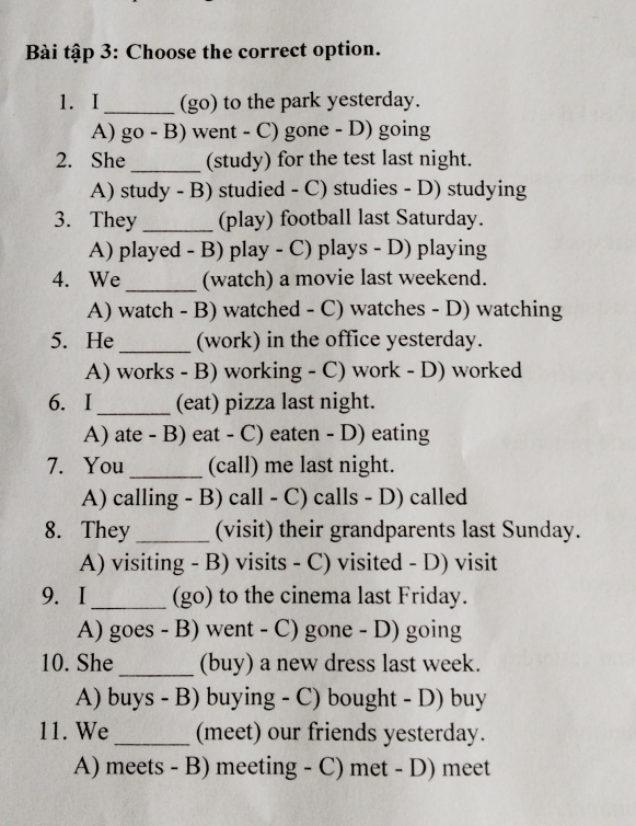Bài tập 3: Choose the correct option.
1. I_ (go) to the park yesterday.
A) go - B) went - C) gone - D) going
2. She_ (study) for the test last night.
A) study - B) studied - C) studies - D) studying
3. They _(play) football last Saturday.
A) played - B) play - C) plays - D) playing
4. We_ (watch) a movie last weekend.
A) watch - B) watched - C) watches - D) watching
5. He_ (work) in the office yesterday.
A) works - B) working - C) work - D) worked
6. I _(eat) pizza last night.
A) ate - B) eat - C) eaten - D) eating
7. You_ (call) me last night.
A) calling - B) call - C) calls - D) called
8. They _(visit) their grandparents last Sunday.
A) visiting - B) visits - C) visited - D) visit
9. I_ (go) to the cinema last Friday.
A) goes - B) went - C) gone - D) going
10. She _(buy) a new dress last week.
A) buys - B) buying - C) bought - D) buy
11. We _(meet) our friends yesterday.
A) meets - B) meeting - C) met - D) meet