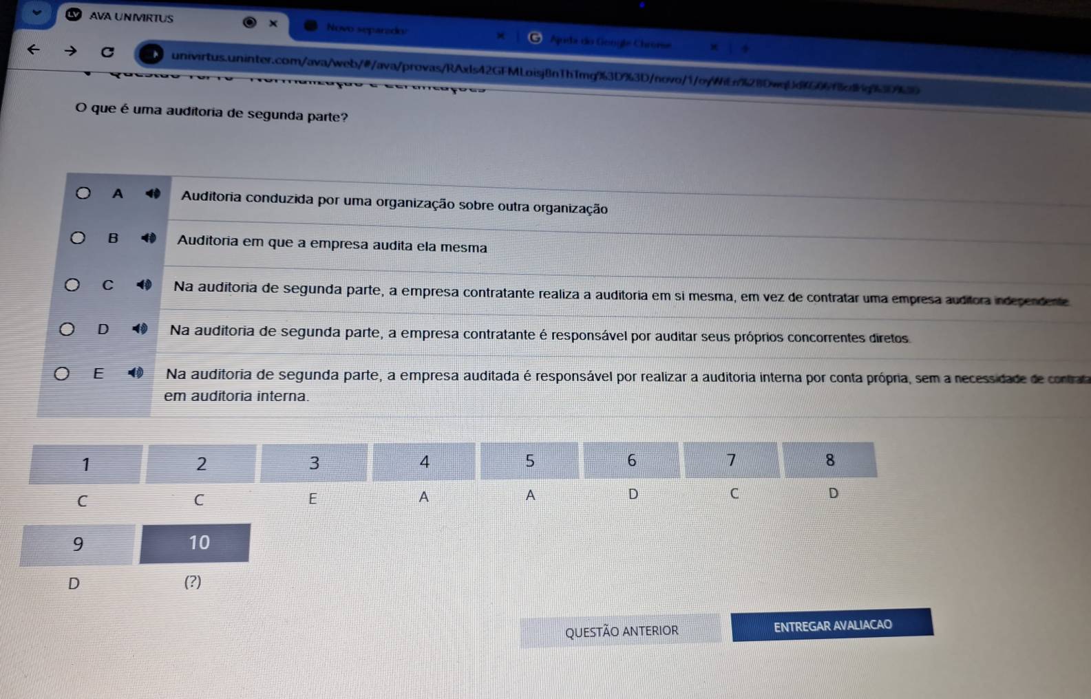 AVA UNMIRTUS × Novo separado! Ajuda do Gengle Chrorse
C univirtus.uninter.com/ava/web/#/ava/provas/RAxls42GFMLoisj8nThTmg%3D%3D/novo/1/oyWiEn%28DwqUdG06f6d6g90
O que é uma auditoria de segunda parte?
A Auditoria conduzida por uma organização sobre outra organização
B Auditoria em que a empresa audita ela mesma
C Na auditoria de segunda parte, a empresa contratante realiza a auditoria em si mesma, em vez de contratar uma empresa auditora indecendente
D Na auditoria de segunda parte, a empresa contratante é responsável por auditar seus próprios concorrentes diretos
E Na auditoria de segunda parte, a empresa auditada é responsável por realizar a auditoria interna por conta própria, sem a necessidade de contrata
em auditoria interna.
D (?)
QUESTão ANTErIOr ENTREGAR AVALIACAO