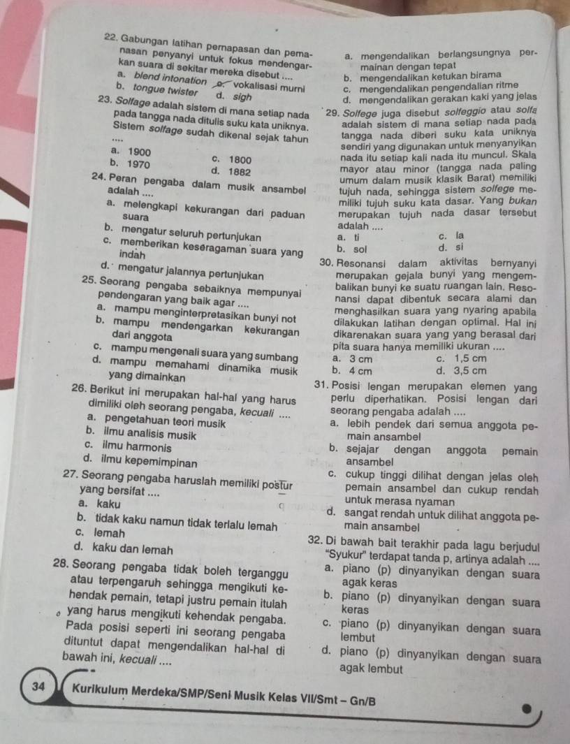 Gabungan latihan pernapasan dan pema- a. mengendalikan berlangsungnya per-
nasan penyanyi untuk fokus mendengar- mainan dengan tepat
kan suara di sekitar mereka disebut .... b. mengendalikan ketukan birama
a. blend intonation . vokalisasi murni c. mengendalikan pengendalian ritme
b. tongue twister d. sigh
d. mengendalikan gerakan kaki yang jelas
23. Solfage adalah sistem di mana setiap nada
29. Solfege juga disebut solfeggio atau solfa
pada tangga nada ditulis suku kata uniknya.
adalah sistem di mana setiap nada pada
Sistem solfage sudah dikenal sejak tahun tangga nada diberi suku kata uniknya
…
sendiri yang digunakan untuk menyanyikan
a. 1900 c. 1800
nada itu setiap kali nada itu muncul. Skala
b. 1970 d. 1882
mayor atau minor (tangga nada paling
umum dalam musik klasik Barat) memiliki
24. Peran pengaba dalam musik ansambel tujuh nada, sehingga sistem solfege me-
adalah ....
miliki tujuh suku kata dasar. Yang bukan
a. melengkapi kekurangan dari paduan merupakan tujuh nada dasar tersebut
suara adalah ....
b. mengatur seluruh pertunjukan a. ti c. la
c. memberikan keseragaman suara yang
indah
b. sol d. si
30. Resonansi dalam aktivitas bernyanyi
d. mengatur jalannya pertunjukan merupakan gejala bunyi yang mengem-
25. Seorang pengaba sebaiknya mempunyai
balikan bunyi ke suatu ruangan lain. Reso-
nansi dapat dibentuk secara alami dan
pendengaran yang baik agar ....
menghasilkan suara yang nyaring apabila
a. mampu menginterpretasikan bunyi not dilakukan latihan dengan optimal. Hal inj
b. mampu mendengarkan kekurangan dikarenakan suara yang yang berasal dari
dari anggota
pita suara hanya memiliki ukuran ....
c. mampu mengenali suara yang sumbang a. 3 cm c. 1,5 cm
d. mampu memahami dinamika musik b. 4 cm d. 3,5 cm
yang dimainkan 31. Posisi lengan merupakan elemen yang
26. Berikut ini merupakan hal-hal yang harus perlu diperhatikan. Posisi lengan dari
dimiliki oleh seorang pengaba, kecuali ....
seorang pengaba adalah ....
a. pengetahuan teori musik a. lebih pendek dari semua anggota pe-
b. ilmu analisis musik main ansambel
c. ilmu harmonis b. sejajar dengan anggota pemain
d. ilmu kepemimpinan
ansambel
c. cukup tinggi dilihat dengan jelas oleh
27. Seorang pengaba haruslah memiliki postur pemain ansambel dan cukup rendah
yang bersifat .... untuk merasa nyaman
a. kaku d. sangat rendah untuk dilihat anggota pe-
b. tidak kaku namun tidak terlalu lemah main ansambel
c. lemah 32. Di bawah bait terakhir pada lagu berjudul
d. kaku dan lemah “Syukur” terdapat tanda p, artinya adalah ....
28. Seorang pengaba tidak boleh terganggu a. piano (p) dinyanyikan dengan suara
agak keras
atau terpengaruh sehingga mengikuti ke- b. piano (p) dinyanyikan dengan suara
hendak pemain, tetapi justru pemain itulah keras
yang harus mengikuti kehendak pengaba. c. piano (p) dinyanyikan dengan suara
Pada posisi seperti ini seorang pengaba lembut
dituntut dapat mengendalikan hal-hal di d. piano (p) dinyanyikan dengan suara
bawah ini, kecuali .... agak lembut
34 Kurikulum Merdeka/SMP/Seni Musik Kelas VII/Smt - Gn/B