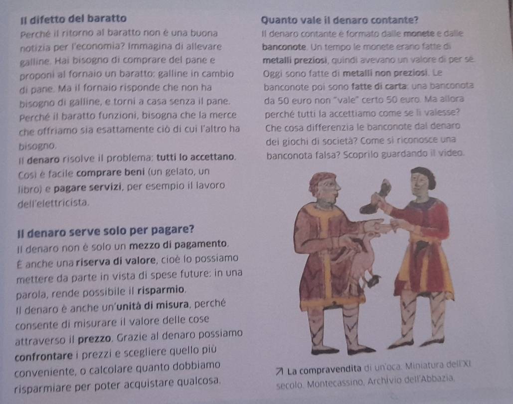 Il difetto del baratto Quanto vale il denaro contante?
Perché il ritorno al baratto non è una buona Il denaro contante é formato dalle monete e dalle
notizia per l'economia? Immagina di allevare banconote. Un tempo le monete erano fatte di
galline. Hai bisogno di comprare del pane e metalli preziosi, quindi avevano un valore di per sé
proponi al fornaio un baratto: galline in cambio Oggi sono fatte di metalli non preziosi. Le
di pane. Ma il fornaio risponde che non ha banconote poi sono fatte di carta: una banconota
bisogno di galline, e torni a casa senza il pane. da 50 euro non "vale" certo 50 euro. Ma allora
Perché il baratto funzioni, bisogna che la merce perché tutti la accettiamo come se li valesse?
che offriamo sia esattamente ciò di cui l'altro ha Che cosa differenzia le banconote dal denaro
bisogno. del giochi di società? Come si riconosce una
I denaro risolve il problema: tutti lo accettano. banconota falsa? Scoprilo guardando il video.
Cosi é facile comprare beni (un gelato, un
libro) e pagare servizi, per esempio il lavoro
dell'elettricista.
Il denaro serve solo per pagare?
Il denaro non è solo un mezzo di pagamento.
É anche una riserva di valore, cioè lo possiamo
mettere da parte in vista di spese future: in una
parola, rende possibile il risparmio.
Il denaro è anche un'unità di misura, perché
consente di misurare il valore delle cose
attraverso il prezzo. Grazie al denaro possiamo
confrontare i prezzi e scegliere quello più 
conveniente, o calcolare quanto dobbiamo
71 La compravendita di un'oca. Miniatura dell XI
risparmiare per poter acquistare qualcosa.
secolo. Montecassino, Archivio dell'Abbazia,