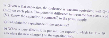 1/ Given a flat capacitor, the dielectric is vacuum equivalent, with Q=3
(mC) on each plate. The potential difference between the two plates is 30
(V). Know the capacitor is connecte to the power supply. 
a) Calculate the capacitance of the capacitor? 
b) When a new dielectric is put into the capacitor, which has K=10, 
calculate the new charge Q on the capacitor plate.