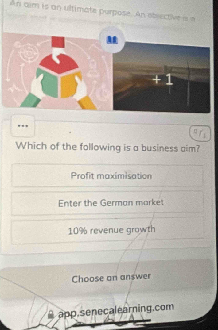 An aim is an ultimate purpose. An objective is a
..
.
Which of the following is a business aim?
Profit maximisation
Enter the German market
10% revenue growth
Choose an answer
app.senecalearning.com