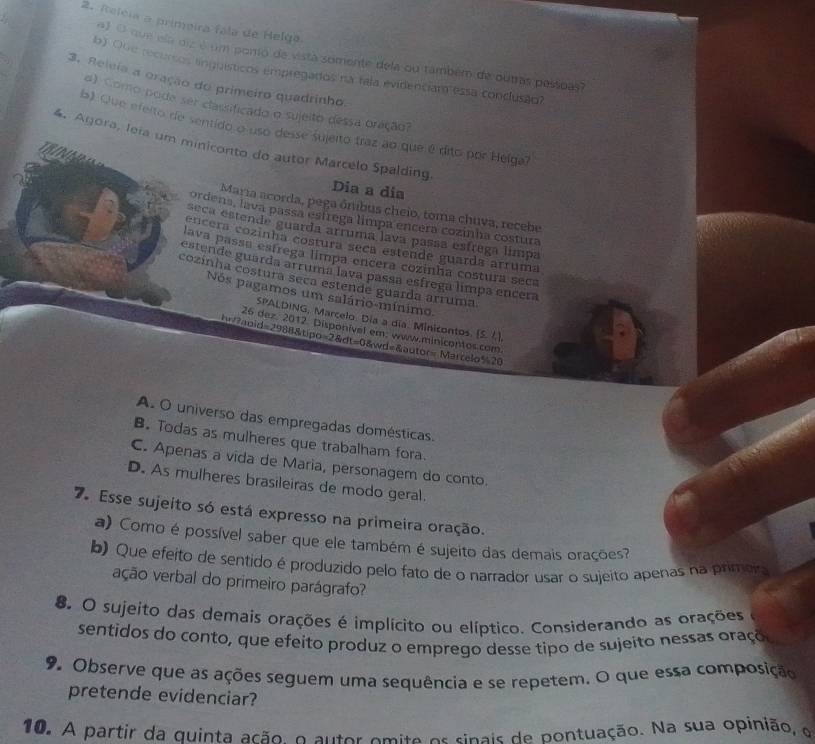 Atelcia a primeira fala de Helga
a) O que ela diz é um poro de vista somente dela ou também de outras pessoas?
b) Oue recursos linguísticos empregados na fala evidentiam essa conclusão
3. Releia a oração do primeiro quadrinho.
d) Como pode ser classificado o sujeito dessa oração?
b) Que efeito de sentido o uso desse sujeito traz ao que é dito por Helga?
4. Agora, leia um miniconto do autor Marcélo Spalding.
Dia a dia
Maria acorda, pega ônibus cheio, toma chuva, recebe
ordena, lava passa estrega limpa encéra cozinha costura
seca estende guarda arruma lava passa esfrega limpa
cncera cozinha costura seca estende guarda arruma
lava passa estregá limpa encera cozinha costura seca
estende guarda arruma lava passa esfrega limpa encera
cozinha costura seça estende guarda arruma.
Nos pagamos um salário-mínimo.
SPALDING, Marcelo. Día a dia. Minicontos. [S. /.].
26 dez. 2012. Disponível em; www.minicontos.com.
h?apid=2988&tipo=2&dt=0&wd=&autor= Marcelo%20
A. O universo das empregadas domésticas.
B. Todas as mulheres que trabalham fora.
C. Apenas a vida de Maria, personagem do conto.
D. As mulheres brasileiras de modo geral.
7 Esse sujeito só está expresso na primeira oração.
a) Como é possível saber que ele também é sujeito das demais orações?
b) Que efeito de sentido é produzido pelo fato de o narrador usar o sujeito apenas na primeio
ação verbal do primeiro parágrafo?
8. O sujeito das demais orações é implícito ou elíptico. Considerando as orações
sentidos do conto, que efeito produz o emprego desse tipo de sujeito nessas oraçõo
9. Observe que as ações seguem uma sequência e se repetem. O que essa composição
pretende evidenciar?
10. A partir da quinta ação, o autor omite os sinais de pontuação. Na sua opinião, e