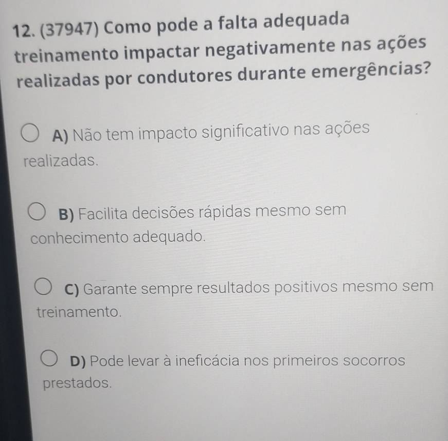 (37947) Como pode a falta adequada
treinamento impactar negativamente nas ações
realizadas por condutores durante emergências?
A) Não tem impacto significativo nas ações
realizadas.
B) Facilita decisões rápidas mesmo sem
conhecimento adequado.
C) Garante sempre resultados positivos mesmo sem
treinamento.
D) Pode levar à ineficácia nos primeiros socorros
prestados.