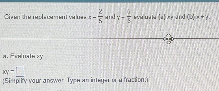 Given the replacement values x= 2/5  and y= 5/6  evaluate (a) xy and (b) x/ y. 
a. Evaluate xy
xy=□
(Simplify your answer. Type an integer or a fraction.)