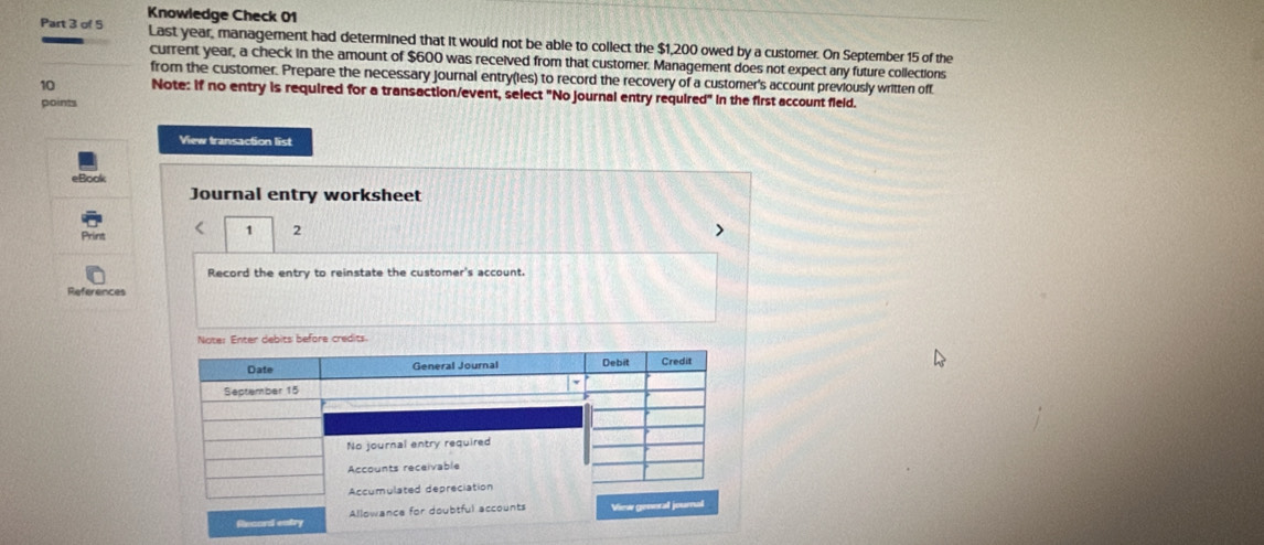 Knowledge Check 01 
Part 3 of 5 Last year, management had determined that it would not be able to collect the $1,200 owed by a customer. On September 15 of the 
current year, a check in the amount of $600 was received from that customer. Management does not expect any future collections 
from the customer. Prepare the necessary journal entry(les) to record the recovery of a customer's account previously written off. 
10 Note: if no entry is required for a transaction/event, select "No journal entry requir ed° in the first account field. 
points 
View transaction list 
eBoo 
Journal entry worksheet 
Print < 1 2 
Record the entry to reinstate the customer's account. 
References 
Noter Enter debits before credits 
Date General Journal Debit Credit 
Sectember 15 
No journal entry required 
Accounts receivable 
Accumulated depreciation 
Record entry Allowance for doubtful accounts View general journal