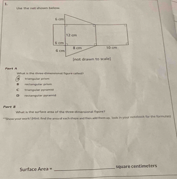 Use the net shown below.
Part A
What is the three-dimensional figure called?
A triangular prism
B rectangular prism
C triangular pyramid
D rectangular pyramid
Part B
What is the surface area of the three-dimensional figure?
**Show your work! (Hint: find the area of each shape and then add them up, look in your notebook for the formulas)
Surface Area = _ square centimeters
_
_