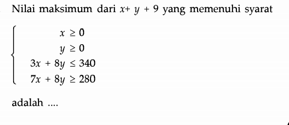 Nilai maksimum dari x+y+9 yang memenuhi syarat
beginarrayl x≥ 0 y≥ 0 3x+8y≤ 340 7x+8y≥ 280endarray.
adalah ....