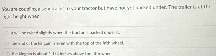 You are coupling a semitrailer to your tractor but have not yet backed under. The trailer is at the
right height when:
it will be raised slightly when the tractor is backed under it.
the end of the kingpin is even with the top of the ffth wheel.
the kingpin is about 1 1/4 inches above the ffth wheel.