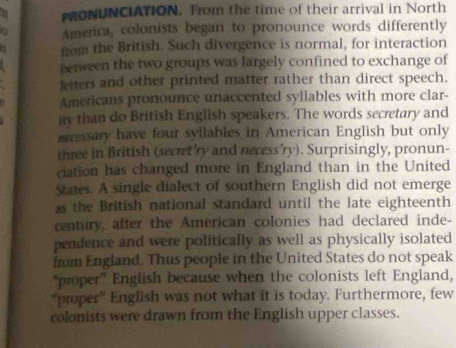 PRONUNCIATION. From the time of their arrival in North 
America, colonists began to pronounce words differently 
a from the British. Such divergence is normal, for interaction 
between the two groups was largely confined to exchange of 
letters and other printed matter rather than direct speech. 
Americans pronounce unaccented syllables with more clar- 
ity than do British English speakers. The words secretary and 
mressary have four syllables in American English but only 
three in British (secret’ry and necess’ry). Surprisingly, pronun- 
ciation has changed more in England than in the United 
States. A single dialect of southern English did not emerge 
as the British national standard until the late eighteenth 
century, after the American colonies had declared inde- 
pendence and were politically as well as physically isolated 
from England. Thus people in the United States do not speak 
“proper” English because when the colonists left England, 
“proper” English was not what it is today. Furthermore, few 
colonists were drawn from the English upper classes.