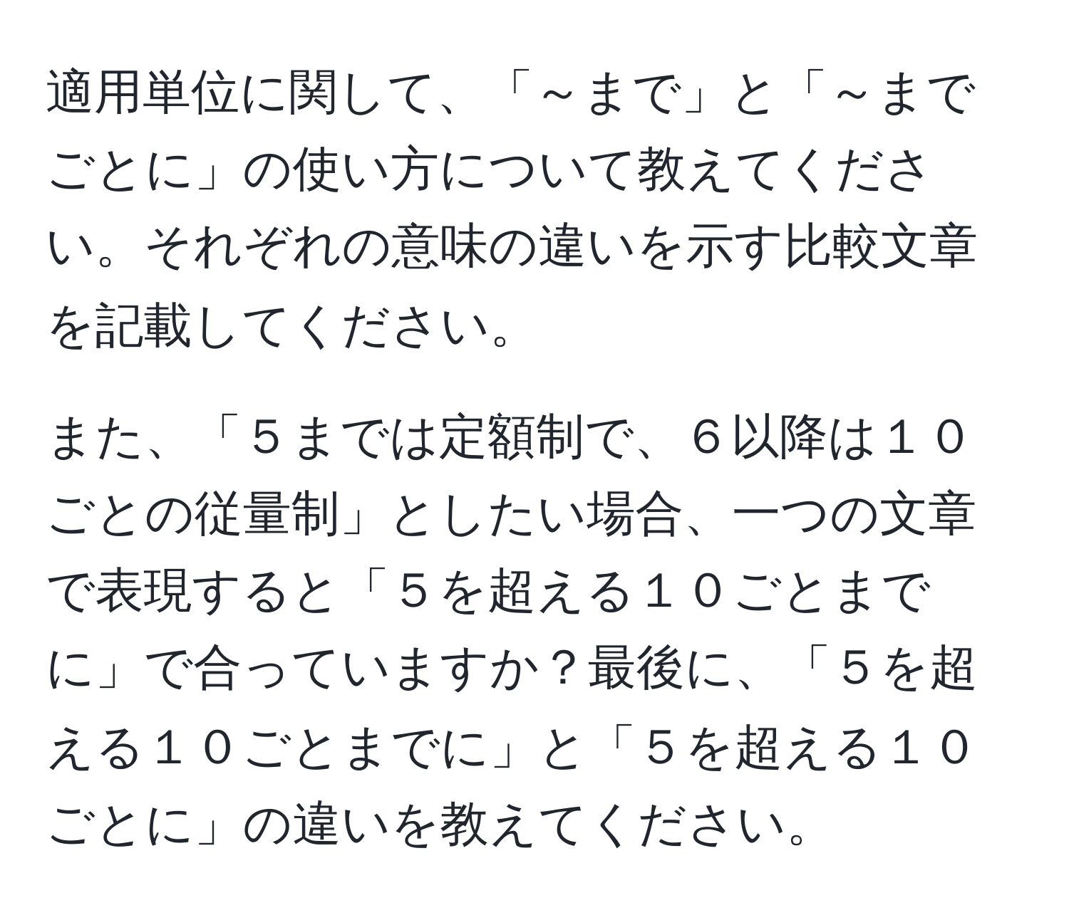 適用単位に関して、「～まで」と「～までごとに」の使い方について教えてください。それぞれの意味の違いを示す比較文章を記載してください。

また、「５までは定額制で、６以降は１０ごとの従量制」としたい場合、一つの文章で表現すると「５を超える１０ごとまでに」で合っていますか？最後に、「５を超える１０ごとまでに」と「５を超える１０ごとに」の違いを教えてください。