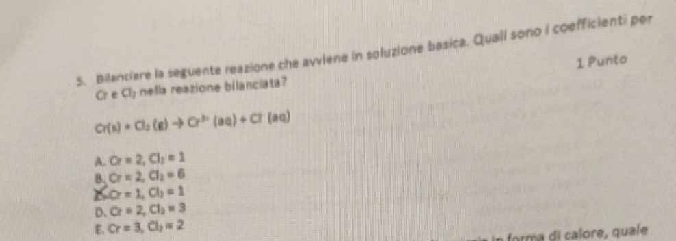 Bilanciare la seguente reazione che avviene in soluzione basica. Quali sono i coefficienti per
1 Punto
Cr e Cl_2 nella reazione bilanciata?
Cr(s)+Cl_2(g)to Cr^(3-)(aq)+Cl(aq)
A. Cr=2, Cl_2=1
B_1Cr=2, Cl_2=6
S. Cr=1, Cl_2=1
D. Cr=2, Cl_2=3
E. Cr=3, Cl_2=2
forma di calore, quale