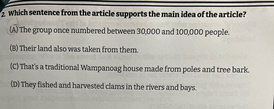 Which sentence from the article supports the main idea of the article?
(A) The group once numbered between 30,000 and 100,000 people.
(B) Their land also was taken from them.
(C) That’s a traditional Wampanoag house made from poles and tree bark.
(D) They fished and harvested clams in the rivers and bays.